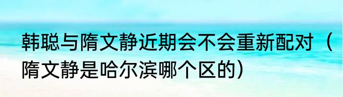 韩聪与隋文静近期会不会重新配对（隋文静是哈尔滨哪个区的）