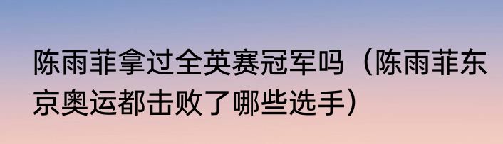 陈雨菲拿过全英赛冠军吗（陈雨菲东京奥运都击败了哪些选手）