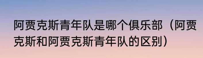 阿贾克斯青年队是哪个俱乐部（阿贾克斯和阿贾克斯青年队的区别）