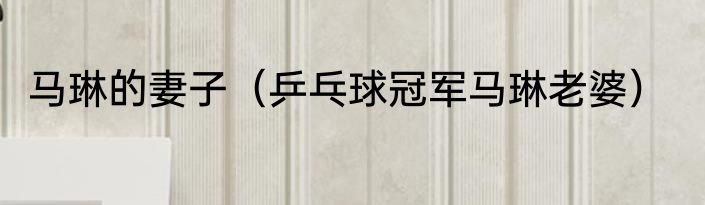 马琳的妻子（乒乓球冠军马琳老婆）