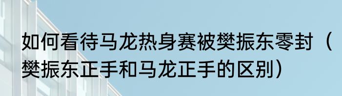 如何看待马龙热身赛被樊振东零封（樊振东正手和马龙正手的区别）
