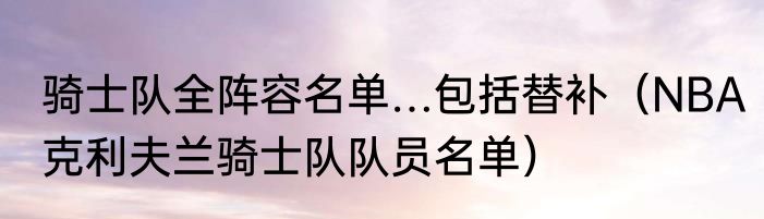 骑士队全阵容名单…包括替补（NBA克利夫兰骑士队队员名单）