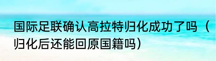 国际足联确认高拉特归化成功了吗（归化后还能回原国籍吗）