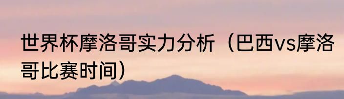 世界杯摩洛哥实力分析（巴西vs摩洛哥比赛时间）