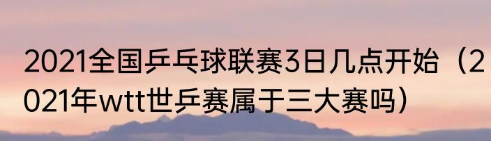 2021全国乒乓球联赛3日几点开始（2021年wtt世乒赛属于三大赛吗）