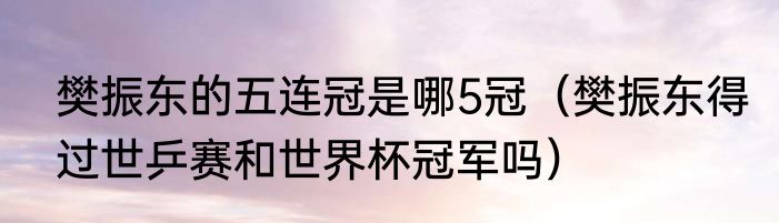 樊振东的五连冠是哪5冠（樊振东得过世乒赛和世界杯冠军吗）