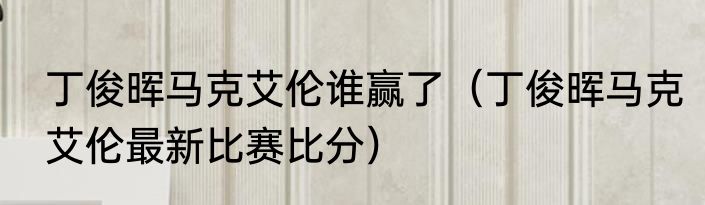 丁俊晖马克艾伦谁赢了（丁俊晖马克艾伦最新比赛比分）