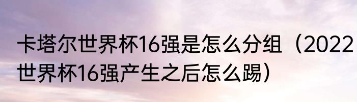 卡塔尔世界杯16强是怎么分组（2022世界杯16强产生之后怎么踢）