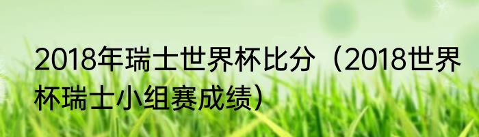 2018年瑞士世界杯比分（2018世界杯瑞士小组赛成绩）