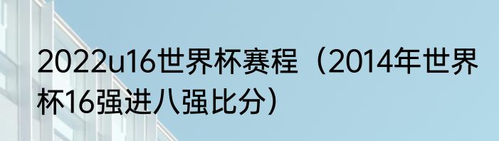 2022u16世界杯赛程（2014年世界杯16强进八强比分）