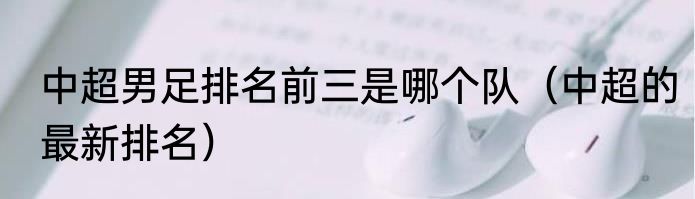 中超男足排名前三是哪个队（中超的最新排名）