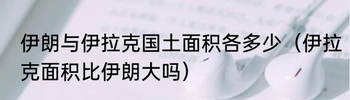 伊朗与伊拉克国土面积各多少（伊拉克面积比伊朗大吗）