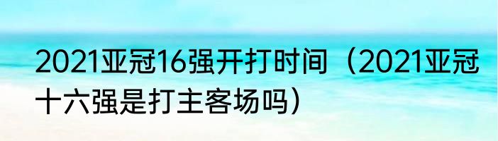 2021亚冠16强开打时间（2021亚冠十六强是打主客场吗）