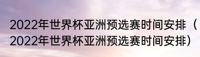 2022年世界杯亚洲预选赛时间安排（2022年世界杯亚洲预选赛时间安排）