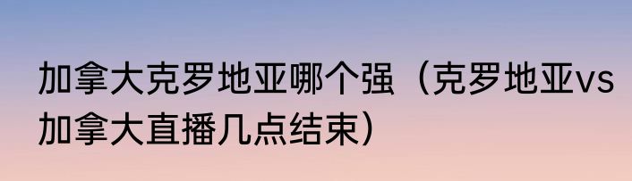 加拿大克罗地亚哪个强（克罗地亚vs加拿大直播几点结束）