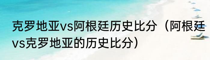 克罗地亚vs阿根廷历史比分（阿根廷vs克罗地亚的历史比分）