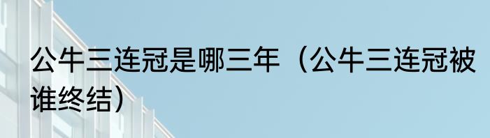 公牛三连冠是哪三年（公牛三连冠被谁终结）