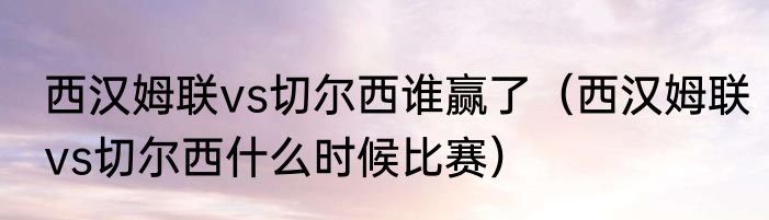 西汉姆联vs切尔西谁赢了（西汉姆联vs切尔西什么时候比赛）