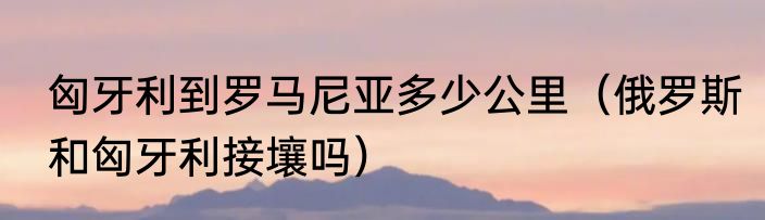 匈牙利到罗马尼亚多少公里（俄罗斯和匈牙利接壤吗）