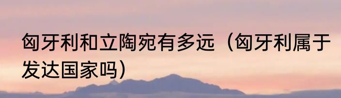 匈牙利和立陶宛有多远（匈牙利属于发达国家吗）