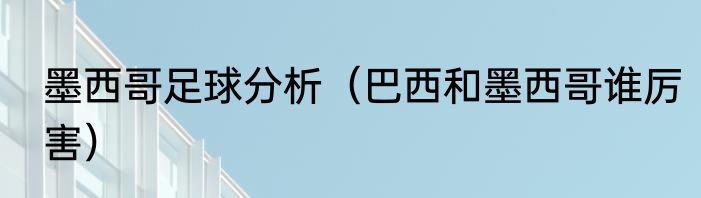 墨西哥足球分析（巴西和墨西哥谁厉害）