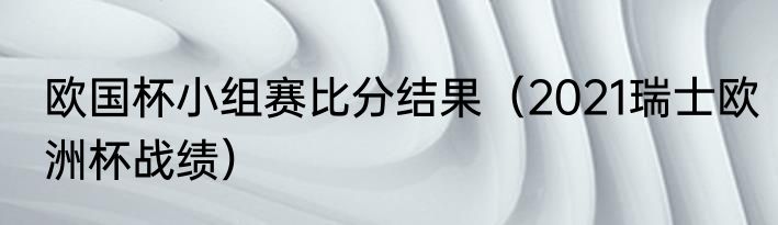 欧国杯小组赛比分结果（2021瑞士欧洲杯战绩）