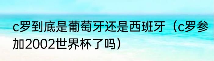 c罗到底是葡萄牙还是西班牙（c罗参加2002世界杯了吗）