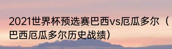 2021世界杯预选赛巴西vs厄瓜多尔（巴西厄瓜多尔历史战绩）