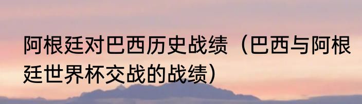 阿根廷对巴西历史战绩（巴西与阿根廷世界杯交战的战绩）