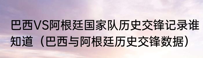 巴西VS阿根廷国家队历史交锋记录谁知道（巴西与阿根廷历史交锋数据）