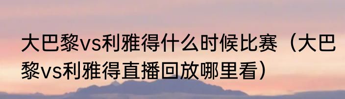 大巴黎vs利雅得什么时候比赛（大巴黎vs利雅得直播回放哪里看）