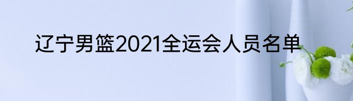 辽宁男篮2021全运会人员名单