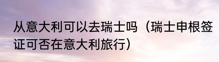 从意大利可以去瑞士吗（瑞士申根签证可否在意大利旅行）