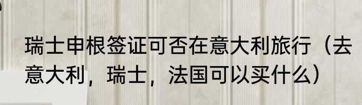瑞士申根签证可否在意大利旅行（去意大利，瑞士，法国可以买什么）
