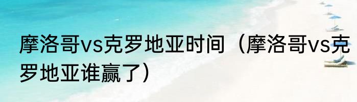 摩洛哥vs克罗地亚时间（摩洛哥vs克罗地亚谁赢了）