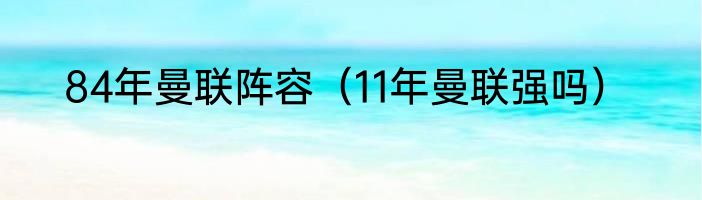 84年曼联阵容（11年曼联强吗）