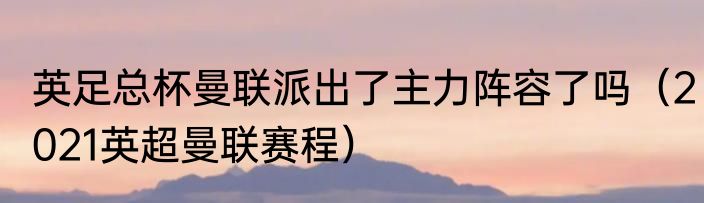 英足总杯曼联派出了主力阵容了吗（2021英超曼联赛程）