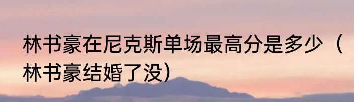 林书豪在尼克斯单场最高分是多少（林书豪结婚了没）