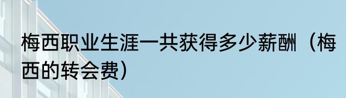 梅西职业生涯一共获得多少薪酬（梅西的转会费）