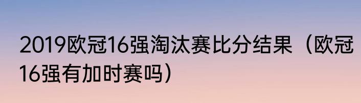 2019欧冠16强淘汰赛比分结果（欧冠16强有加时赛吗）