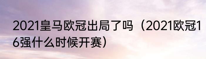 2021皇马欧冠出局了吗（2021欧冠16强什么时候开赛）