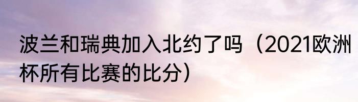 波兰和瑞典加入北约了吗（2021欧洲杯所有比赛的比分）
