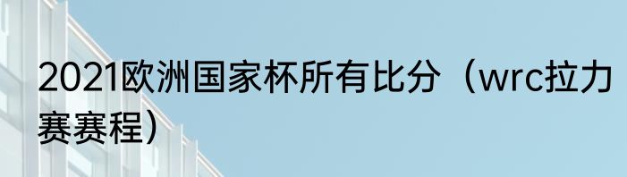 2021欧洲国家杯所有比分（wrc拉力赛赛程）