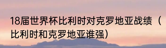 18届世界杯比利时对克罗地亚战绩（比利时和克罗地亚谁强）