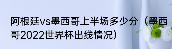 阿根廷vs墨西哥上半场多少分（墨西哥2022世界杯出线情况）