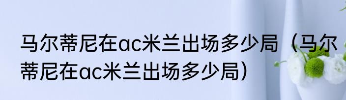 马尔蒂尼在ac米兰出场多少局（马尔蒂尼在ac米兰出场多少局）