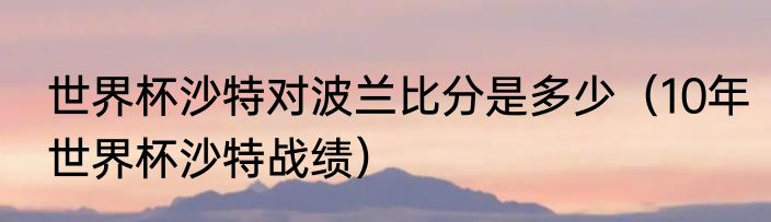 世界杯沙特对波兰比分是多少（10年世界杯沙特战绩）