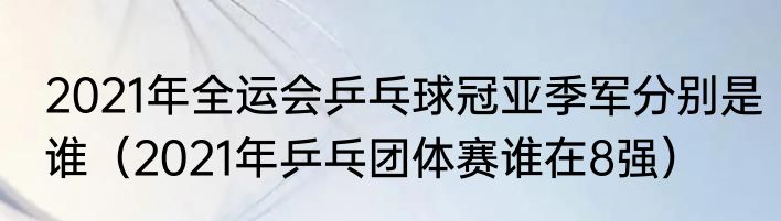2021年全运会乒乓球冠亚季军分别是谁（2021年乒乓团体赛谁在8强）