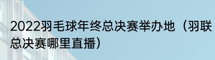 2022羽毛球年终总决赛举办地（羽联总决赛哪里直播）