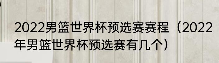 2022男篮世界杯预选赛赛程（2022年男篮世界杯预选赛有几个）